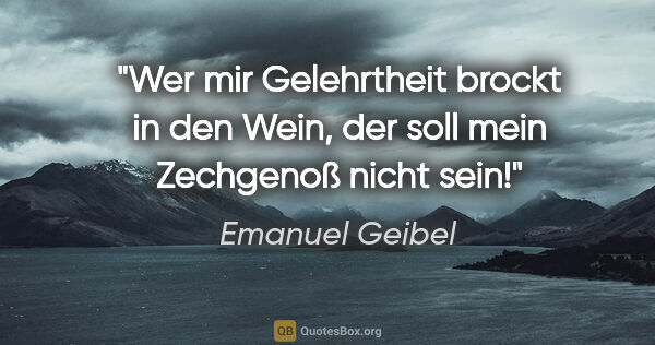 Emanuel Geibel Zitat: "Wer mir Gelehrtheit brockt in den Wein, der soll mein..."