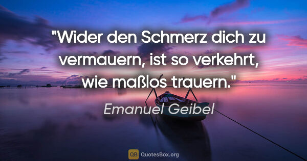 Emanuel Geibel Zitat: "Wider den Schmerz dich zu vermauern, ist so verkehrt, wie..."