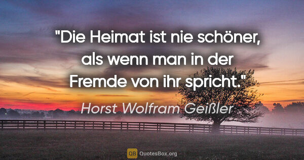 Horst Wolfram Geißler Zitat: "Die Heimat ist nie schöner, als wenn man in der Fremde von ihr..."