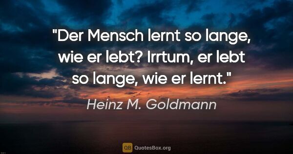 Heinz M. Goldmann Zitat: "Der Mensch lernt so lange, wie er lebt? Irrtum, er lebt so..."