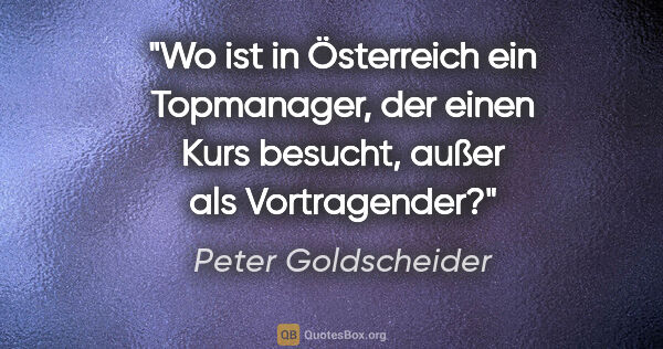 Peter Goldscheider Zitat: "Wo ist in Österreich ein Topmanager, der einen Kurs besucht,..."