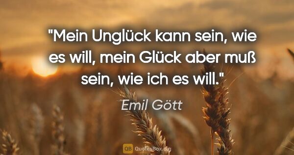 Emil Gött Zitat: "Mein Unglück kann sein, wie es will, mein Glück aber muß sein,..."