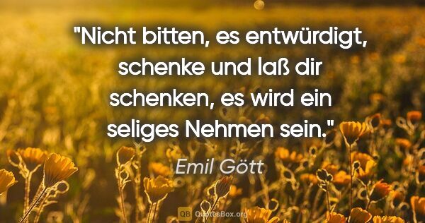 Emil Gött Zitat: "Nicht bitten, es entwürdigt, schenke und laß dir schenken, es..."