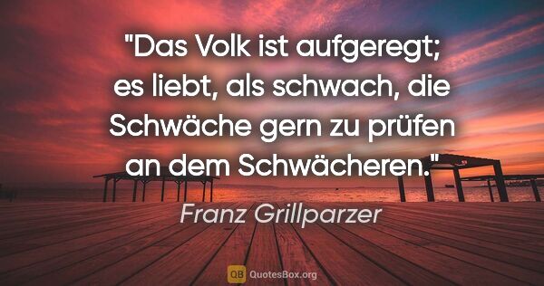 Franz Grillparzer Zitat: "Das Volk ist aufgeregt; es liebt, als schwach, die Schwäche..."