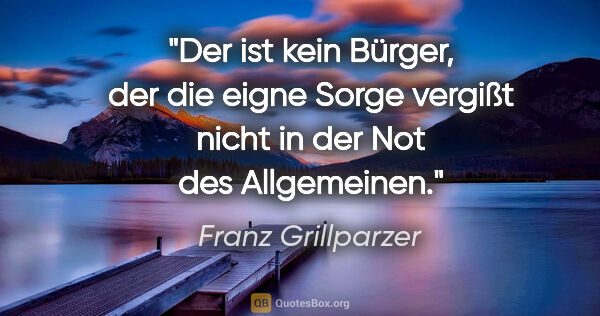 Franz Grillparzer Zitat: "Der ist kein Bürger, der die eigne Sorge vergißt nicht in der..."