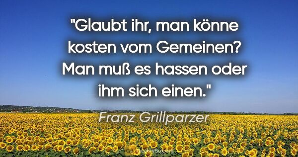 Franz Grillparzer Zitat: "Glaubt ihr, man könne kosten vom Gemeinen? Man muß es hassen..."