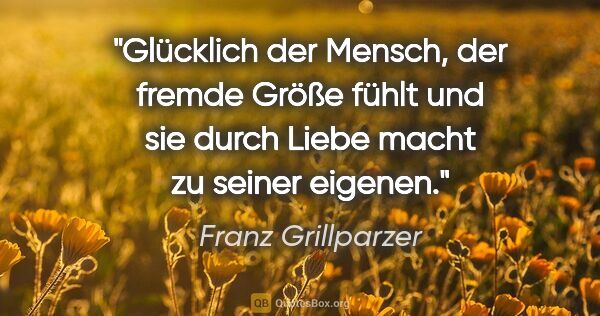 Franz Grillparzer Zitat: "Glücklich der Mensch, der fremde Größe fühlt und sie durch..."