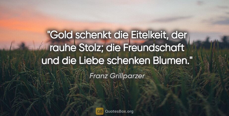 Franz Grillparzer Zitat: "Gold schenkt die Eitelkeit, der rauhe Stolz; die Freundschaft..."