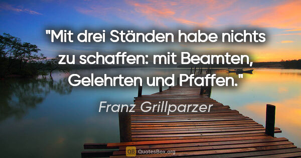 Franz Grillparzer Zitat: "Mit drei Ständen habe nichts zu schaffen: mit Beamten,..."