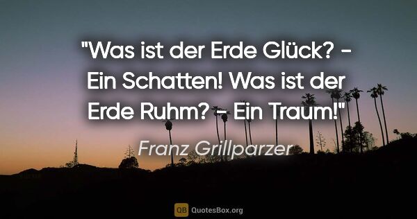 Franz Grillparzer Zitat: "Was ist der Erde Glück? - Ein Schatten! Was ist der Erde Ruhm?..."