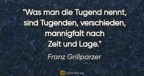 Franz Grillparzer Zitat: "Was man die Tugend nennt, sind Tugenden, verschieden,..."