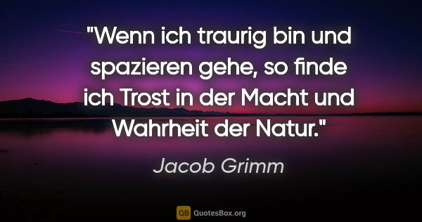Jacob Grimm Zitat: "Wenn ich traurig bin und spazieren gehe, so finde ich Trost in..."