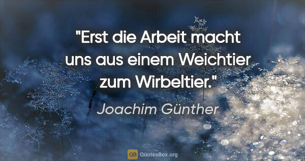 Joachim Günther Zitat: "Erst die Arbeit macht uns aus einem Weichtier zum Wirbeltier."