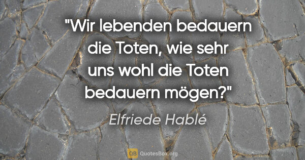 Elfriede Hablé Zitat: "Wir lebenden bedauern die Toten, wie sehr uns wohl die Toten..."
