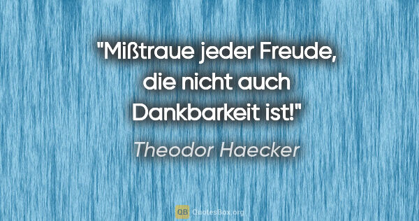 Theodor Haecker Zitat: "Mißtraue jeder Freude, die nicht auch Dankbarkeit ist!"