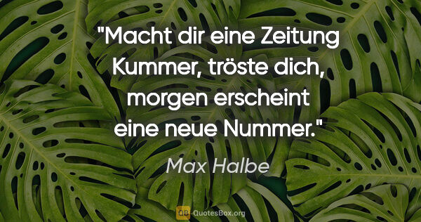 Max Halbe Zitat: "Macht dir eine Zeitung Kummer, tröste dich, morgen erscheint..."