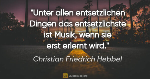 Christian Friedrich Hebbel Zitat: "Unter allen entsetzlichen Dingen das entsetzlichste ist Musik,..."