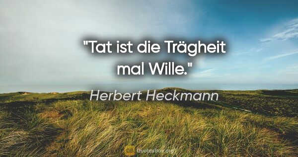 Herbert Heckmann Zitat: "Tat ist die Trägheit mal Wille."