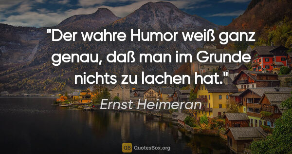 Ernst Heimeran Zitat: "Der wahre Humor weiß ganz genau, daß man im Grunde nichts zu..."