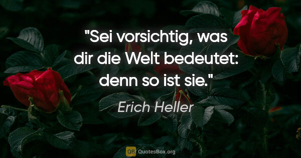 Erich Heller Zitat: "Sei vorsichtig, was dir die Welt bedeutet: denn so ist sie."