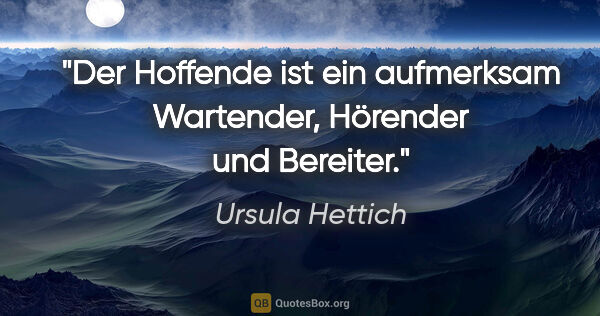 Ursula Hettich Zitat: "Der Hoffende ist ein aufmerksam Wartender, Hörender und Bereiter."
