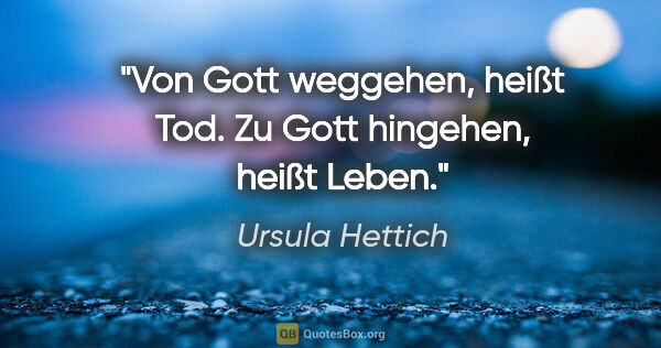 Ursula Hettich Zitat: "Von Gott weggehen, heißt Tod. Zu Gott hingehen, heißt Leben."
