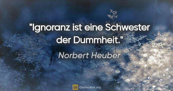 Norbert Heuber Zitat: "Ignoranz ist eine Schwester der Dummheit."