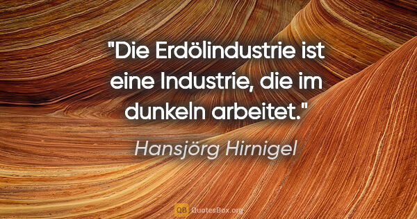 Hansjörg Hirnigel Zitat: "Die Erdölindustrie ist eine Industrie, die im dunkeln arbeitet."