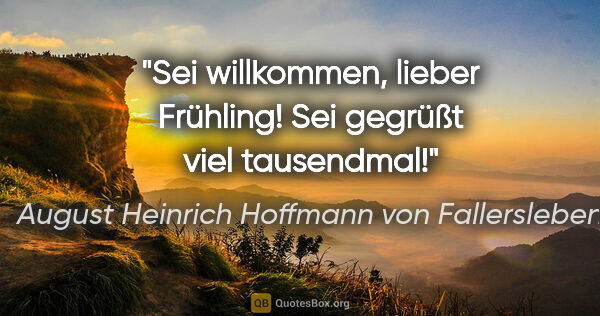 August Heinrich Hoffmann von Fallersleben Zitat: "Sei willkommen, lieber Frühling! Sei gegrüßt viel tausendmal!"