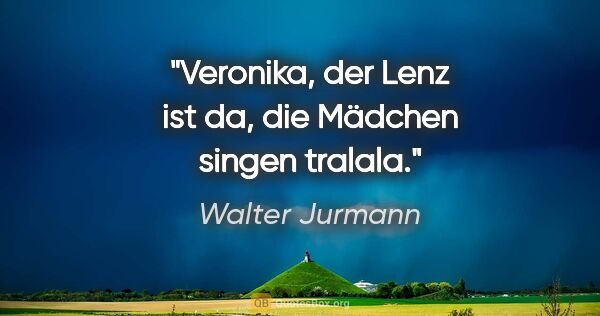 Walter Jurmann Zitat: "Veronika, der Lenz ist da, die Mädchen singen tralala."
