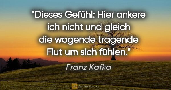 Franz Kafka Zitat: "Dieses Gefühl: "Hier ankere ich nicht" und gleich die wogende..."