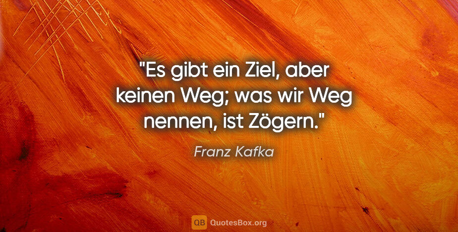 Franz Kafka Zitat: "Es gibt ein Ziel, aber keinen Weg; was wir Weg nennen, ist..."