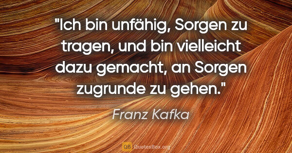 Franz Kafka Zitat: "Ich bin unfähig, Sorgen zu tragen, und bin vielleicht dazu..."
