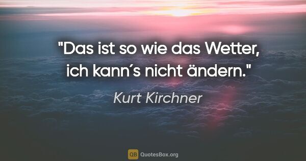 Kurt Kirchner Zitat: "Das ist so wie das Wetter, ich kann´s nicht ändern."