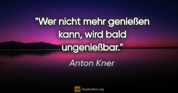 Anton Kner Zitat: "Wer nicht mehr genießen kann, wird bald ungenießbar."