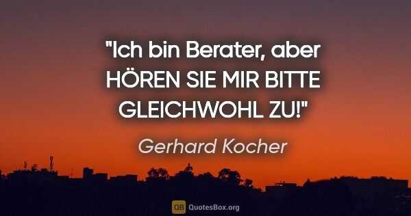 Gerhard Kocher Zitat: "Ich bin Berater, aber HÖREN SIE MIR BITTE GLEICHWOHL ZU!"