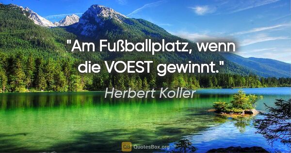 Herbert Koller Zitat: "Am Fußballplatz, wenn die VOEST gewinnt."