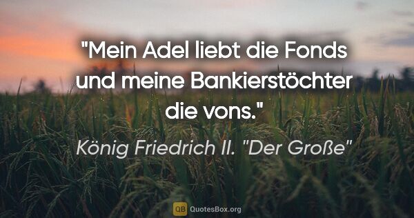 König Friedrich II. "Der Große" Zitat: "Mein Adel liebt die Fonds und meine Bankierstöchter die vons."