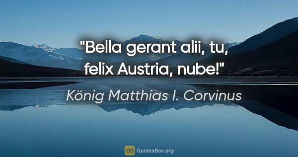 König Matthias I. Corvinus Zitat: "Bella gerant alii, tu, felix Austria, nube!"