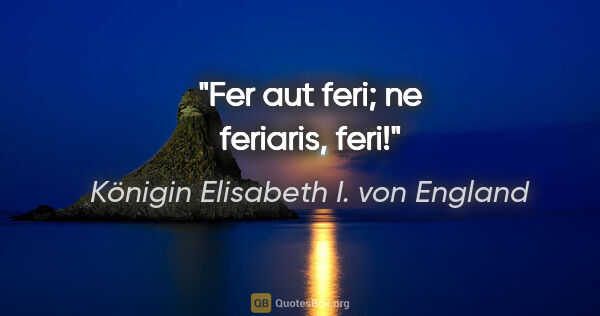 Königin Elisabeth I. von England Zitat: "Fer aut feri; ne feriaris, feri!"