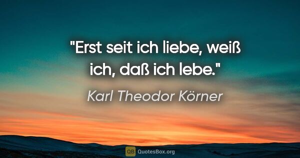 Karl Theodor Körner Zitat: "Erst seit ich liebe, weiß ich, daß ich lebe."