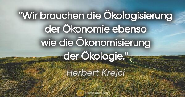 Herbert Krejci Zitat: "Wir brauchen die Ökologisierung der Ökonomie ebenso wie die..."