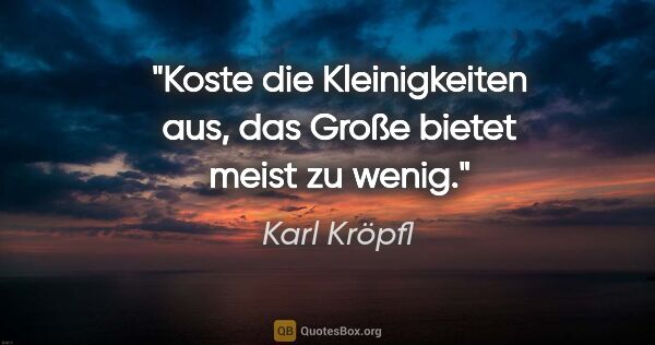 Karl Kröpfl Zitat: "Koste die Kleinigkeiten aus, das Große bietet meist zu wenig."