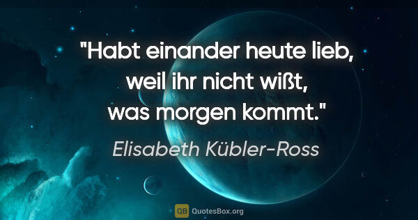 Elisabeth Kübler-Ross Zitat: "Habt einander heute lieb, weil ihr nicht wißt, was morgen kommt."