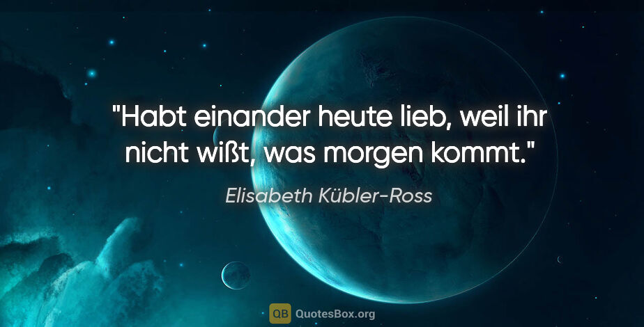 Elisabeth Kübler-Ross Zitat: "Habt einander heute lieb, weil ihr nicht wißt, was morgen kommt."