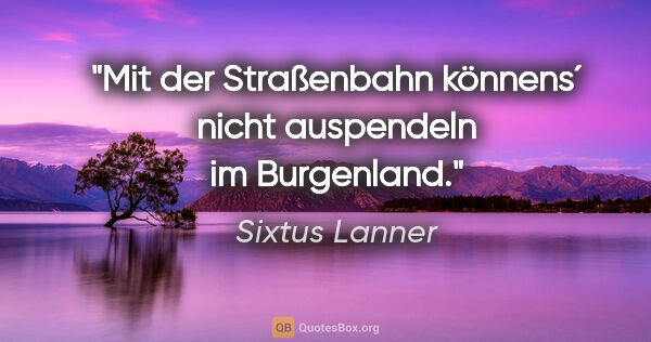 Sixtus Lanner Zitat: "Mit der Straßenbahn könnens´ nicht auspendeln im Burgenland."