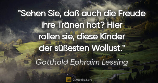 Gotthold Ephraim Lessing Zitat: "Sehen Sie, daß auch die Freude ihre Tränen hat? Hier rollen..."