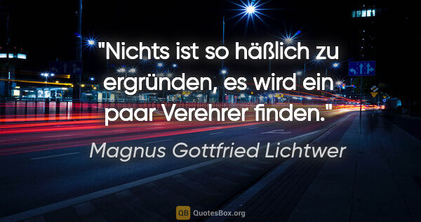 Magnus Gottfried Lichtwer Zitat: "Nichts ist so häßlich zu ergründen, es wird ein paar Verehrer..."
