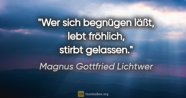 Magnus Gottfried Lichtwer Zitat: "Wer sich begnügen läßt, lebt fröhlich, stirbt gelassen."