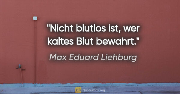 Max Eduard Liehburg Zitat: "Nicht blutlos ist, wer kaltes Blut bewahrt."